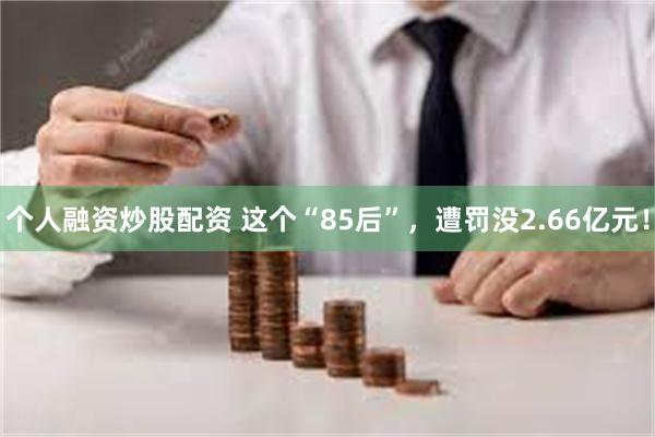 个人融资炒股配资 这个“85后”，遭罚没2.66亿元！