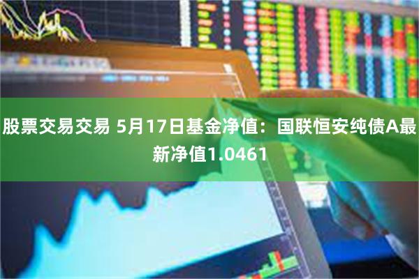 股票交易交易 5月17日基金净值：国联恒安纯债A最新净值1.0461