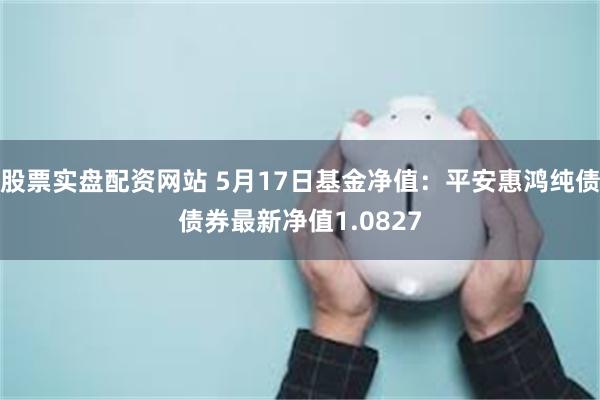 股票实盘配资网站 5月17日基金净值：平安惠鸿纯债债券最新净值1.0827