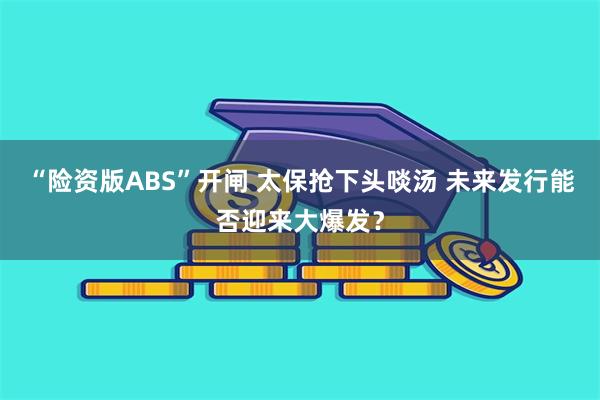 “险资版ABS”开闸 太保抢下头啖汤 未来发行能否迎来大爆发？