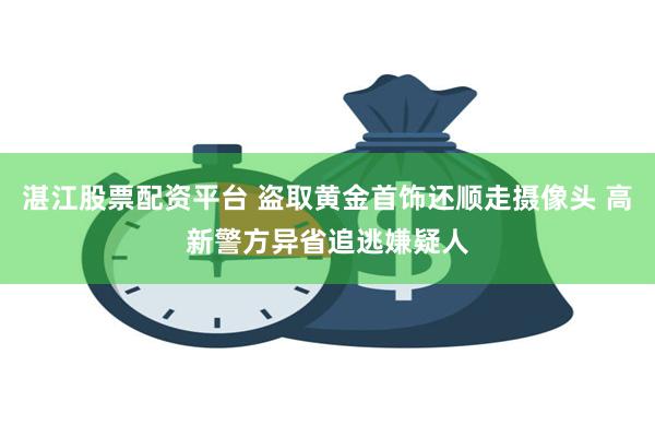 湛江股票配资平台 盗取黄金首饰还顺走摄像头 高新警方异省追逃嫌疑人