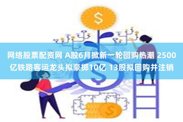 网络股票配资网 A股6月掀新一轮回购热潮 2500亿铁路客运龙头拟豪掷10亿 13股拟回购并注销