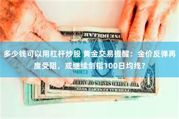 多少钱可以用杠杆炒股 黄金交易提醒：金价反弹再度受阻，或继续剑指100日均线？