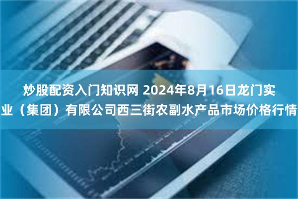 炒股配资入门知识网 2024年8月16日龙门实业（集团）有限公司西三街农副水产品市场价格行情