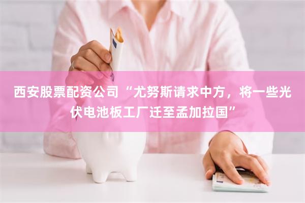 西安股票配资公司 “尤努斯请求中方，将一些光伏电池板工厂迁至孟加拉国”