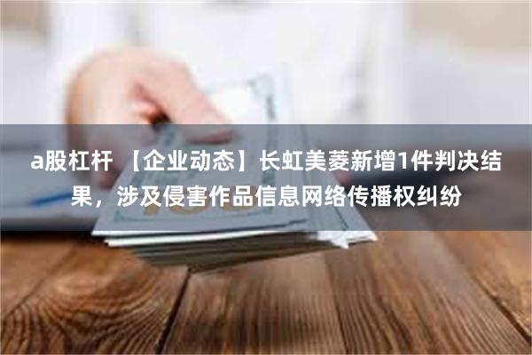 a股杠杆 【企业动态】长虹美菱新增1件判决结果，涉及侵害作品信息网络传播权纠纷