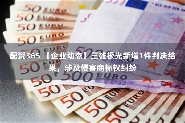 配资365 【企业动态】三雄极光新增1件判决结果，涉及侵害商标权纠纷