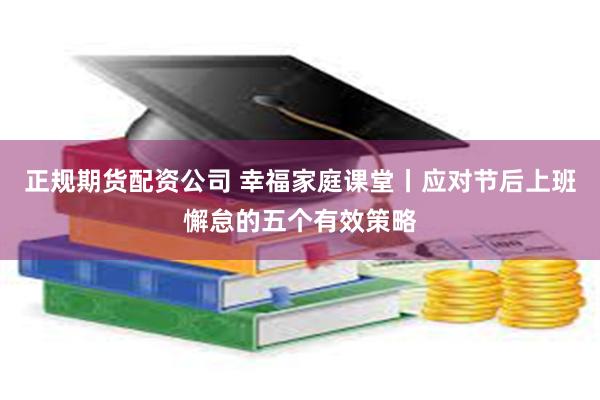 正规期货配资公司 幸福家庭课堂丨应对节后上班懈怠的五个有效策略