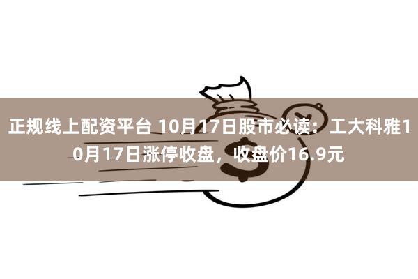 正规线上配资平台 10月17日股市必读：工大科雅10月17日涨停收盘，收盘价16.9元