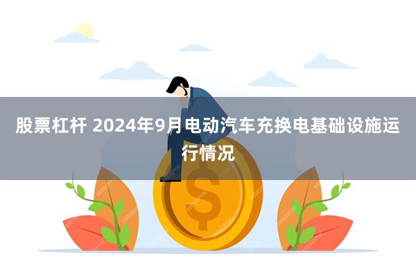 股票杠杆 2024年9月电动汽车充换电基础设施运行情况