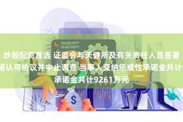 炒股配资首选 证监会与天健所及有关责任人员签署当事人承诺认可协议并中止调查 当事人交纳惩戒性承诺金共计9261万元