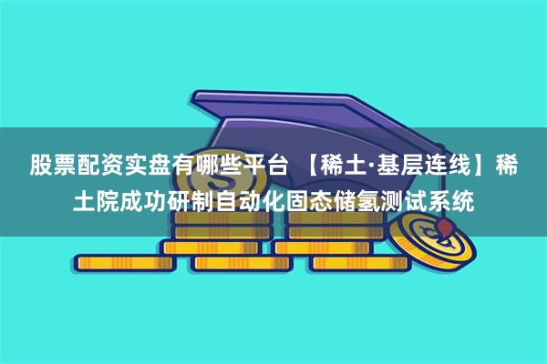 股票配资实盘有哪些平台 【稀土·基层连线】稀土院成功研制自动化固态储氢测试系统