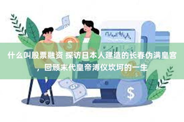 什么叫股票融资 探访日本人建造的长春伪满皇宫，回顾末代皇帝溥仪坎坷的一生