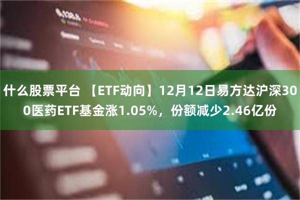 什么股票平台 【ETF动向】12月12日易方达沪深300医药ETF基金涨1.05%，份额减少2.46亿份