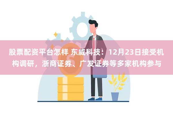 股票配资平台怎样 东威科技：12月23日接受机构调研，浙商证券、广发证券等多家机构参与