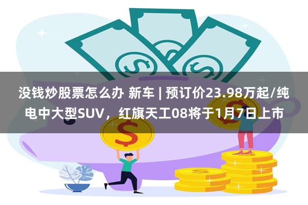 没钱炒股票怎么办 新车 | 预订价23.98万起/纯电中大型SUV，红旗天工08将于1月7日上市