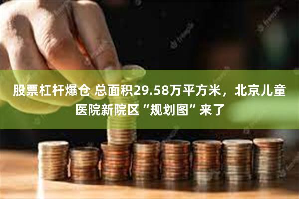 股票杠杆爆仓 总面积29.58万平方米，北京儿童医院新院区“规划图”来了