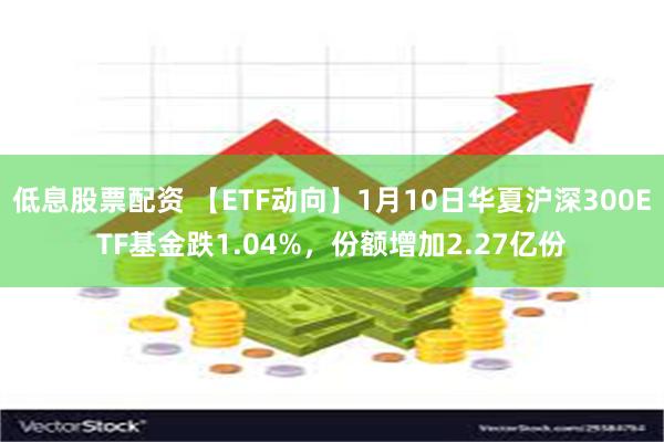 低息股票配资 【ETF动向】1月10日华夏沪深300ETF基金跌1.04%，份额增加2.27亿份