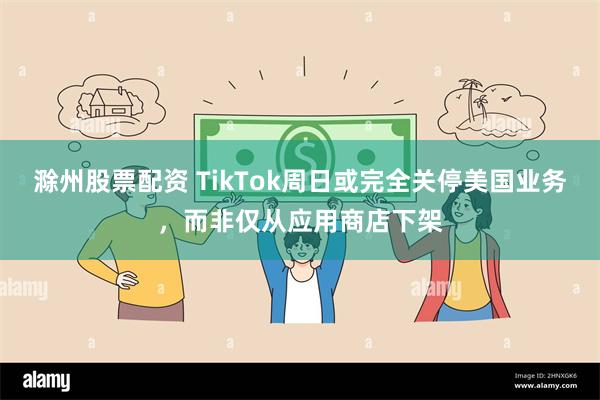 滁州股票配资 TikTok周日或完全关停美国业务，而非仅从应用商店下架