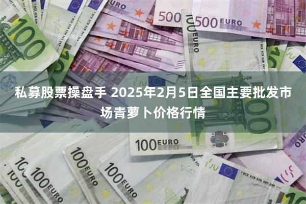 私募股票操盘手 2025年2月5日全国主要批发市场青萝卜价格行情