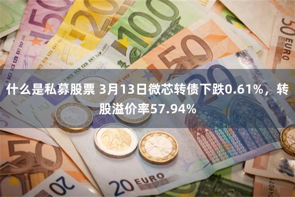 什么是私募股票 3月13日微芯转债下跌0.61%，转股溢价率57.94%